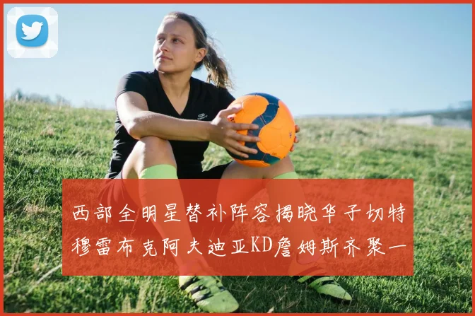 西部全明星替补阵容揭晓华子切特穆雷布克阿夫迪亚KD詹姆斯齐聚一堂