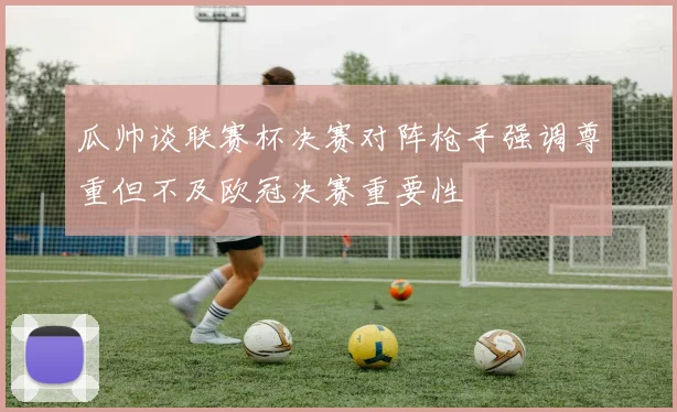 瓜帅谈联赛杯决赛对阵枪手强调尊重但不及欧冠决赛重要性