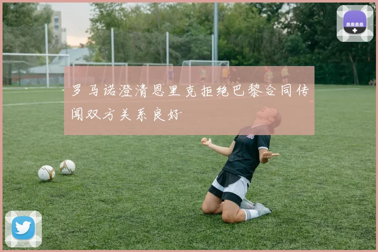 罗马诺澄清恩里克拒绝巴黎合同传闻双方关系良好