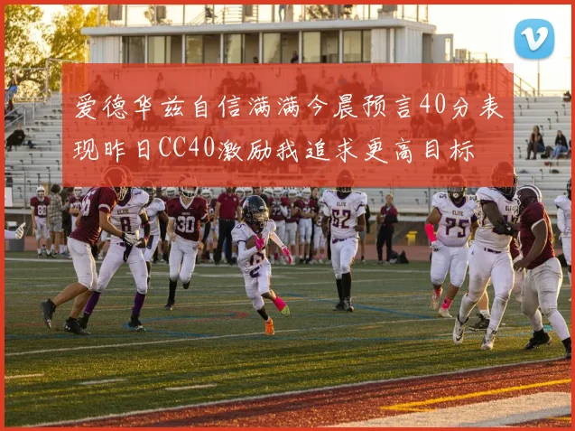 爱德华兹自信满满今晨预言40分表现昨日CC40激励我追求更高目标