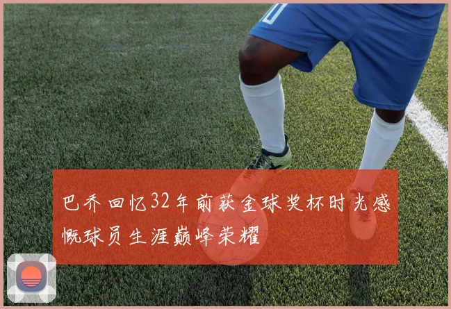 巴乔回忆32年前获金球奖杯时光感慨球员生涯巅峰荣耀