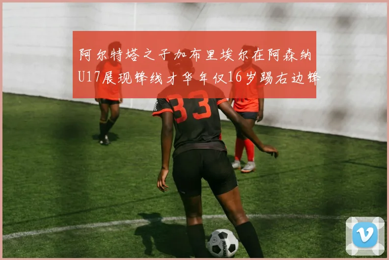 阿尔特塔之子加布里埃尔在阿森纳U17展现锋线才华年仅16岁踢右边锋