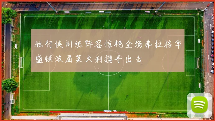 独行侠训练阵容惊艳全场弗拉格华盛顿浓眉莱夫利携手出击
