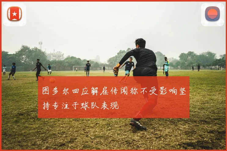 图多尔回应解雇传闻称不受影响坚持专注于球队表现