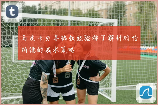 乌度卡分享执教经验称了解针对伦纳德的战术策略