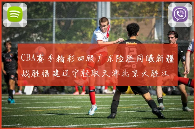 CBA赛季精彩回顾广东险胜同曦新疆战胜福建辽宁轻取天津北京大胜江苏
