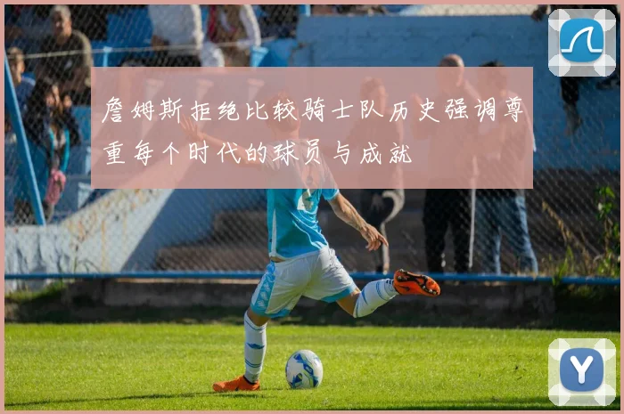 詹姆斯拒绝比较骑士队历史强调尊重每个时代的球员与成就