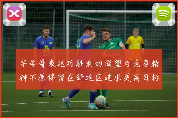字母哥表达对胜利的渴望与竞争精神不愿停留在舒适区追求更高目标