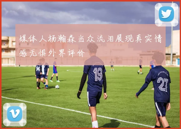 媒体人杨瀚森当众流泪展现真实情感无惧外界评价