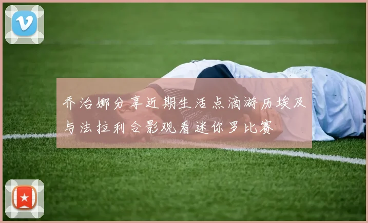 乔治娜分享近期生活点滴游历埃及与法拉利合影观看迷你罗比赛