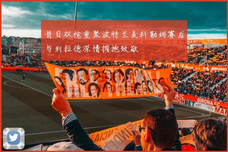 昔日双枪重聚波特兰麦科勒姆赛后与利拉德深情拥抱致敬