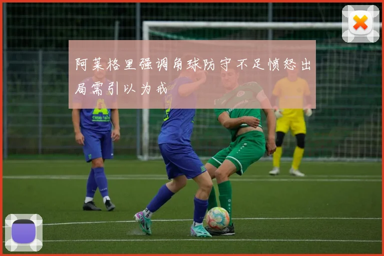 阿莱格里强调角球防守不足愤怒出局需引以为戒