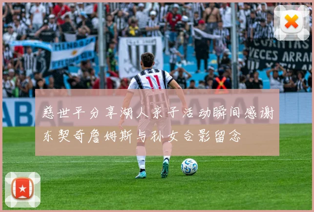 慈世平分享湖人亲子活动瞬间感谢东契奇詹姆斯与孙女合影留念