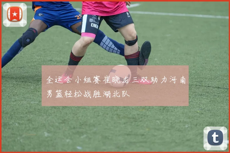 全运会小组赛崔晓龙三双助力河南男篮轻松战胜湖北队