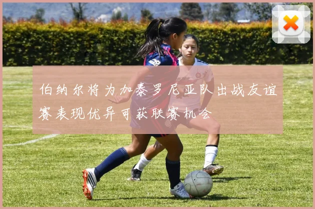 伯纳尔将为加泰罗尼亚队出战友谊赛表现优异可获联赛机会