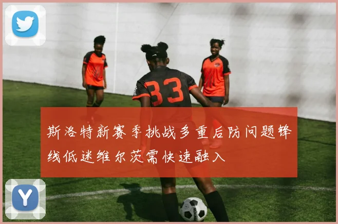 斯洛特新赛季挑战多重后防问题锋线低迷维尔茨需快速融入