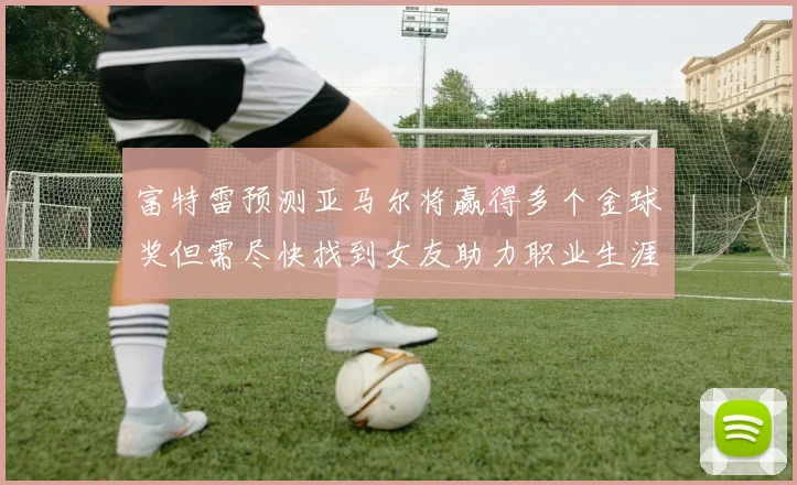富特雷预测亚马尔将赢得多个金球奖但需尽快找到女友助力职业生涯