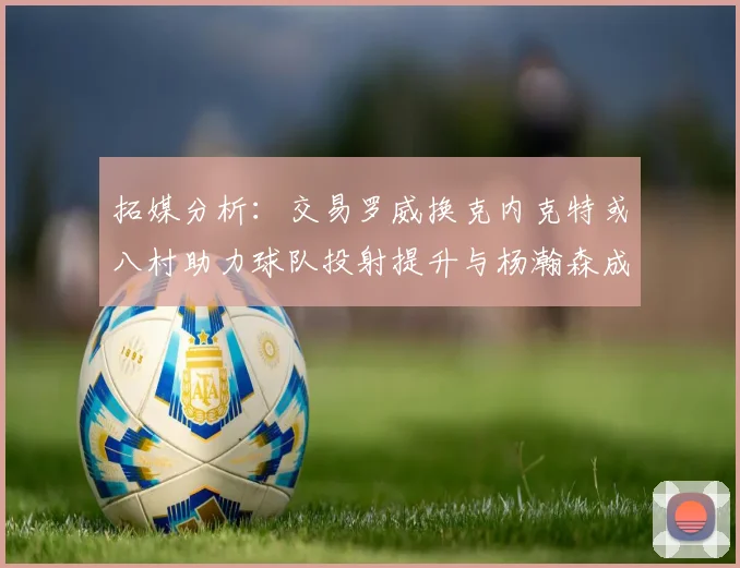 拓媒分析：交易罗威换克内克特或八村助力球队投射提升与杨瀚森成长