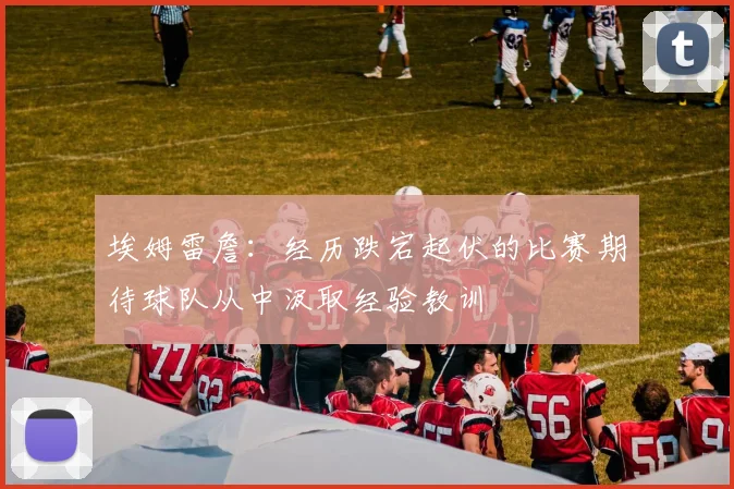 埃姆雷詹：经历跌宕起伏的比赛期待球队从中汲取经验教训