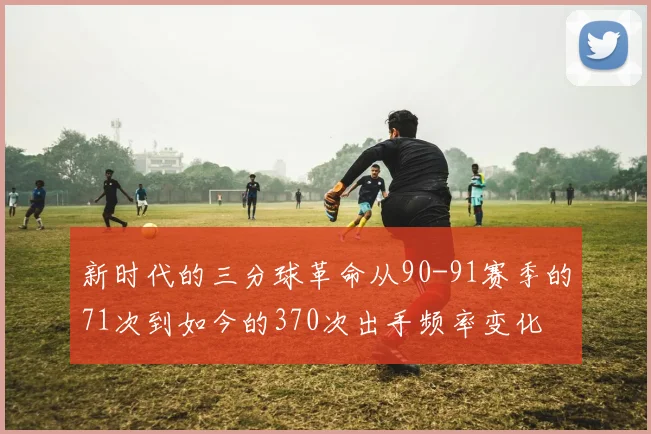 新时代的三分球革命从90-91赛季的71次到如今的370次出手频率变化