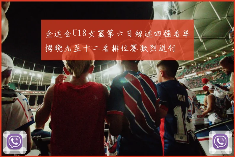 全运会U18女篮第六日综述四强名单揭晓九至十二名排位赛激烈进行