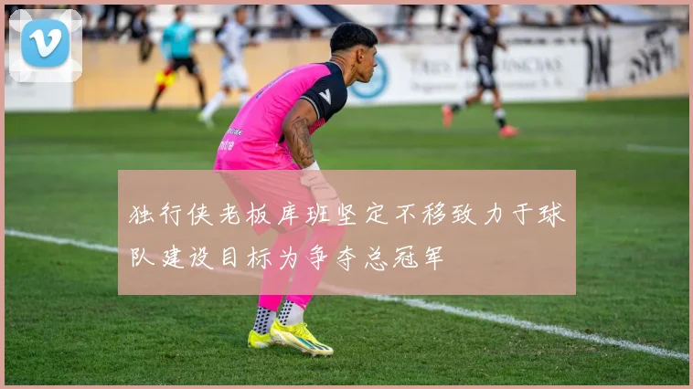 独行侠老板库班坚定不移致力于球队建设目标为争夺总冠军
