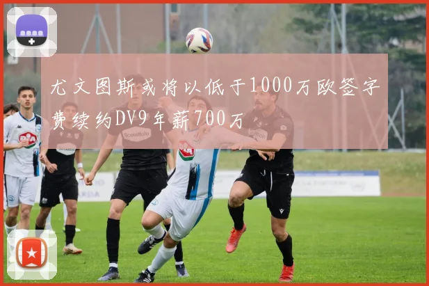 尤文图斯或将以低于1000万欧签字费续约DV9年薪700万