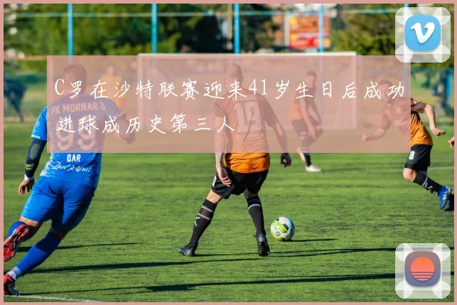 C罗在沙特联赛迎来41岁生日后成功进球成历史第三人