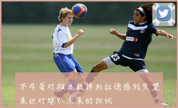 字母哥对雄鹿裁掉利拉德感到失望表达对球队未来的担忧