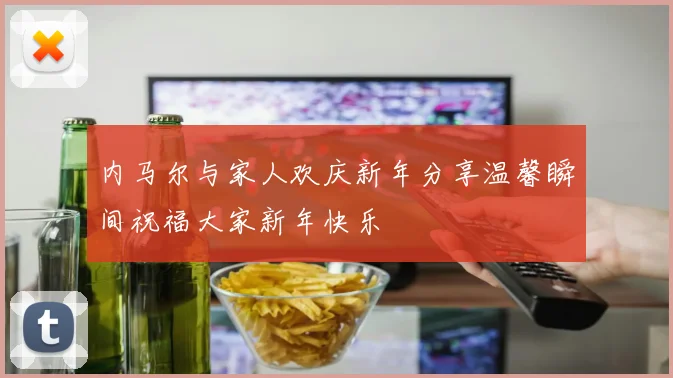 内马尔与家人欢庆新年分享温馨瞬间祝福大家新年快乐